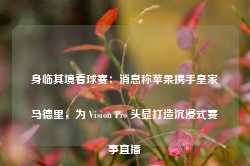 身临其境看球赛：消息称苹果携手皇家马德里，为 Vision Pro 头显打造沉浸式赛事直播-第1张图片-热门旅游目的地推荐-旅游攻略